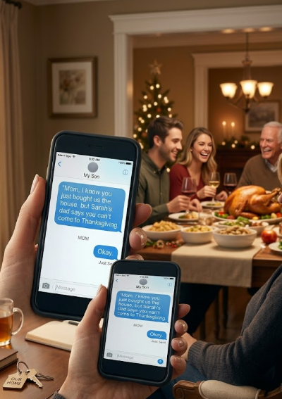 My son sent me a message: “Mom, I know you just bought us the house, but Sarah’s dad says you can’t come to Thanksgiving.” I stared at the screen, thought about the $350,000 I had spent to give him a home, and typed one word back: